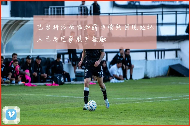 巴尔科拉面临加薪与续约困境经纪人已与巴萨展开接触