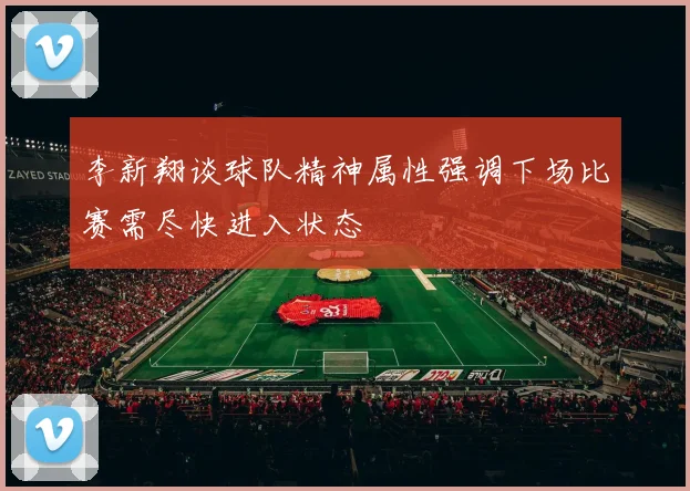 李新翔谈球队精神属性强调下场比赛需尽快进入状态