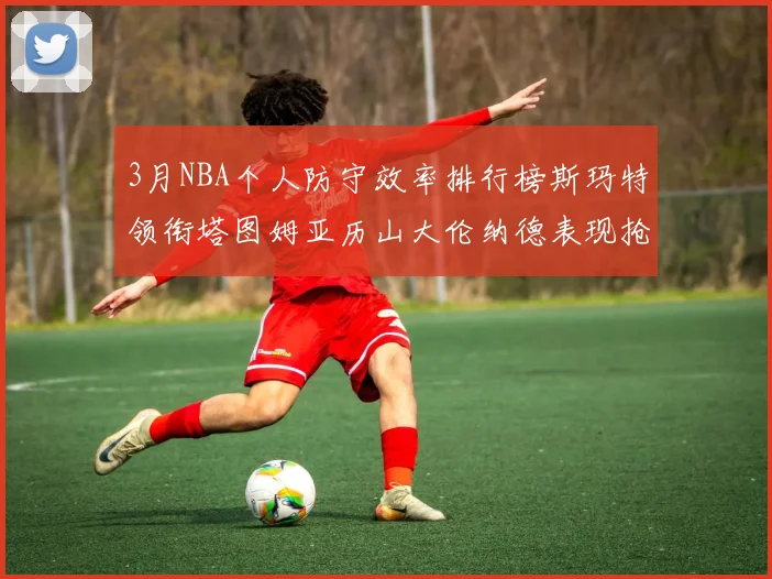 3月NBA个人防守效率排行榜斯玛特领衔塔图姆亚历山大伦纳德表现抢眼