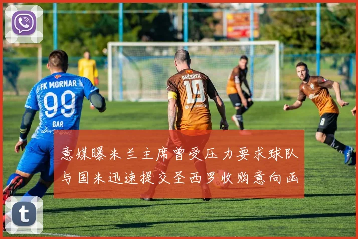 意媒曝米兰主席曾受压力要求球队与国米迅速提交圣西罗收购意向函