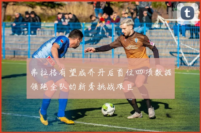 弗拉格有望成乔丹后首位四项数据领跑全队的新秀挑战艰巨