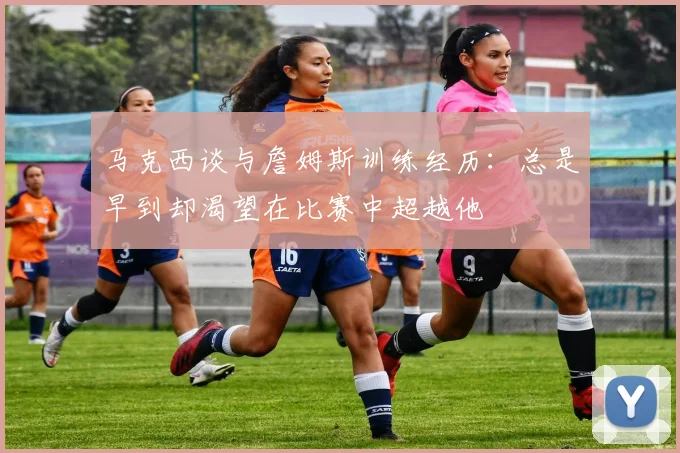 马克西谈与詹姆斯训练经历：总是早到却渴望在比赛中超越他