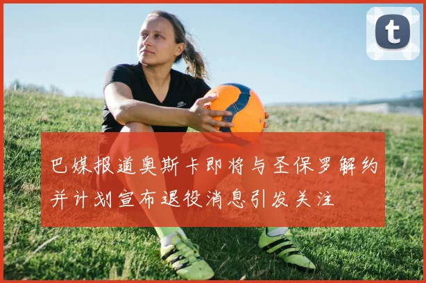 巴媒报道奥斯卡即将与圣保罗解约并计划宣布退役消息引发关注