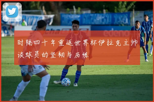时隔四十年重返世界杯伊拉克主帅谈球员的坚韧与历练