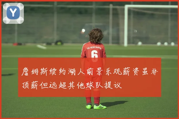 詹姆斯续约湖人前景乐观薪资虽非顶薪但远超其他球队提议